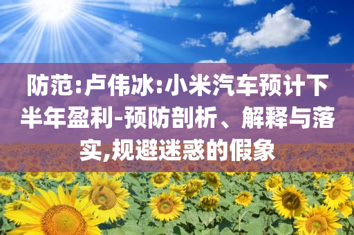 防范:卢伟冰:小米汽车预计下半年盈利-预防剖析、解释与落实,规避迷惑的假象