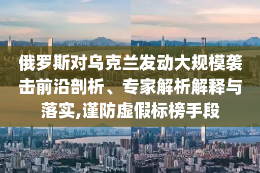 俄罗斯对乌克兰发动大规模袭击前沿剖析、专家解析解释与落实,谨防虚假标榜手段