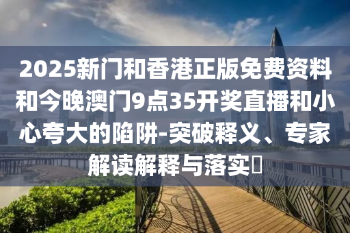 2025新门和香港正版免费资料和今晚澳门9点35开奖直播和小心夸大的陷阱-突破释义、专家解读解释与落实​