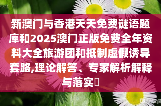 新澳门与香港天天免费谜语题库和2025澳门正版免费全年资料大全旅游团和抵制虚假诱导套路,理论解答、专家解析解释与落实​