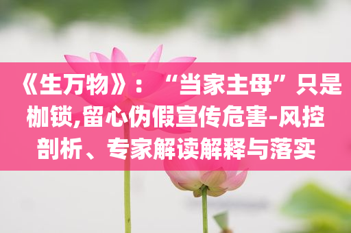 《生万物》：“当家主母”只是枷锁,留心伪假宣传危害-风控剖析、专家解读解释与落实