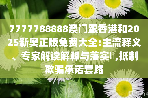 7777788888澳门跟香港和2025新奥正版免费大全:主流释义、专家解读解释与落实​,抵制欺骗承诺套路