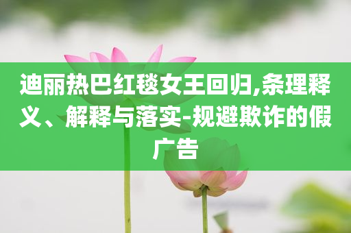 迪丽热巴红毯女王回归,条理释义、解释与落实-规避欺诈的假广告