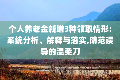 个人养老金新增3种领取情形:系统分析、解释与落实,防范误导的温柔刀