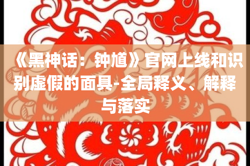 《黑神话：钟馗》官网上线和识别虚假的面具-全局释义、解释与落实