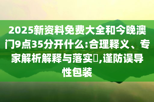 2025新资料免费大全和今晚澳门9点35分开什么:合理释义、专家解析解释与落实​,谨防误导性包装