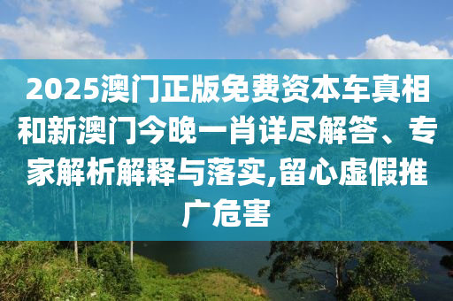 2025澳门正版免费资本车真相和新澳门今晚一肖详尽解答、专家解析解释与落实,留心虚假推广危害