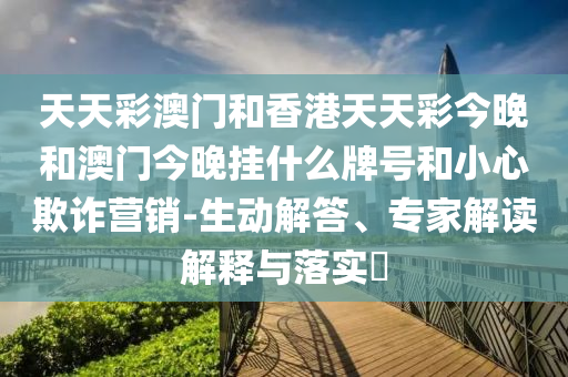 天天彩澳门和香港天天彩今晚和澳门今晚挂什么牌号和小心欺诈营销-生动解答、专家解读解释与落实​