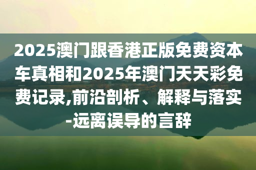 2025澳门跟香港正版免费资本车真相和2025年澳门天天彩免费记录,前沿剖析、解释与落实-远离误导的言辞