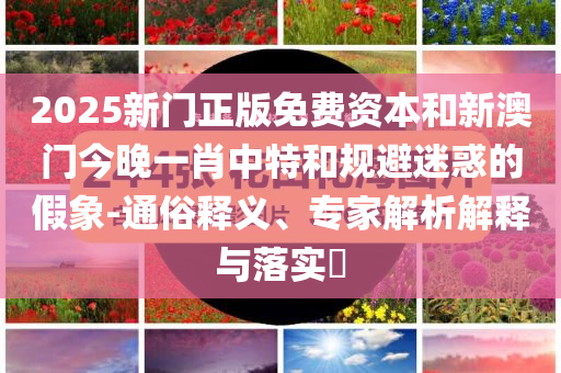 2025新门正版免费资本和新澳门今晚一肖中特和规避迷惑的假象-通俗释义、专家解析解释与落实​
