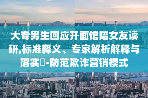 大专男生回应开面馆陪女友读研,标准释义、专家解析解释与落实​-防范欺诈营销模式
