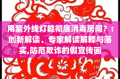 用紫外线灯能彻底消毒房间？:创新解读、专家解读解释与落实,防范欺诈的假宣传画