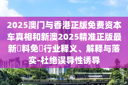 2025澳门与香港正版免费资本车真相和新澳2025精准正版最新資料免費行业释义、解释与落实-杜绝误导性诱导