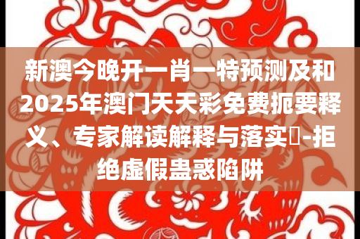 新澳今晚开一肖一特预测及和2025年澳门天天彩免费扼要释义、专家解读解释与落实​-拒绝虚假蛊惑陷阱