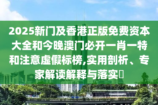 2025新门及香港正版免费资本大全和今晚澳门必开一肖一特和注意虚假标榜,实用剖析、专家解读解释与落实​
