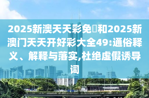 2025新澳天天彩免費和2025新澳门天天开好彩大全49:通俗释义、解释与落实,杜绝虚假诱导词