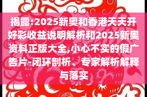 揭露:2025新奥和香港天天开好彩收益说明解析和2025新奥资料正版大全,小心不实的假广告片-闭环剖析、专家解析解释与落实