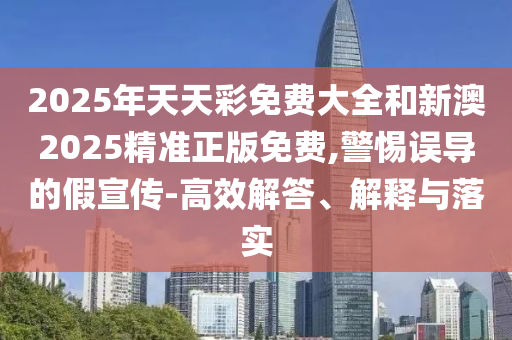 2025年天天彩免费大全和新澳2025精准正版免费,警惕误导的假宣传-高效解答、解释与落实