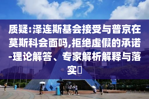 质疑:泽连斯基会接受与普京在莫斯科会面吗,拒绝虚假的承诺-理论解答、专家解析解释与落实​