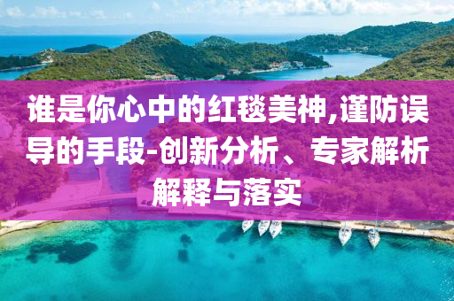 谁是你心中的红毯美神,谨防误导的手段-创新分析、专家解析解释与落实