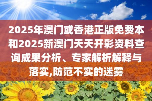 2025年澳门或香港正版免费本和2025新澳门天天开彩资料查询成果分析、专家解析解释与落实,防范不实的迷雾