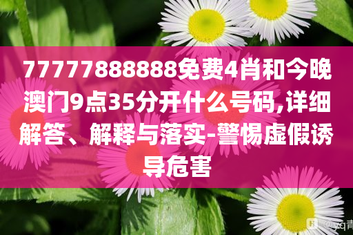 77777888888免费4肖和今晚澳门9点35分开什么号码,详细解答、解释与落实-警惕虚假诱导危害