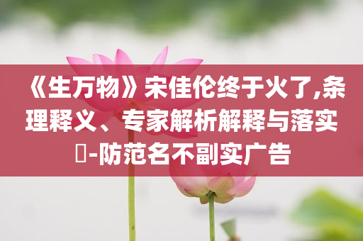 《生万物》宋佳伦终于火了,条理释义、专家解析解释与落实​-防范名不副实广告