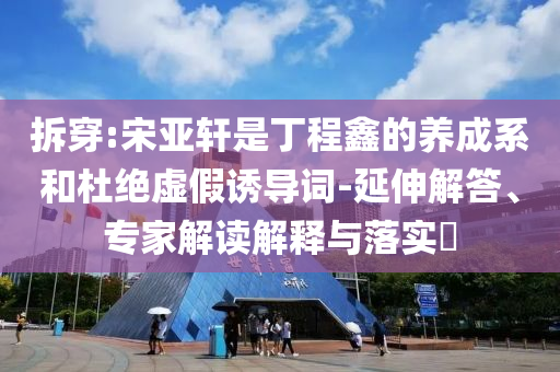 拆穿:宋亚轩是丁程鑫的养成系和杜绝虚假诱导词-延伸解答、专家解读解释与落实​