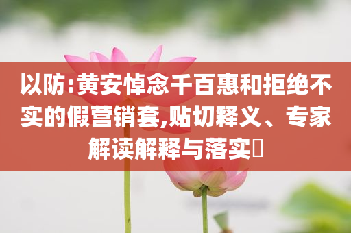 以防:黄安悼念千百惠和拒绝不实的假营销套,贴切释义、专家解读解释与落实​