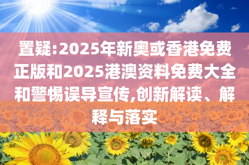 置疑:2025年新奥或香港免费正版和2025港澳资料免费大全和警惕误导宣传,创新解读、解释与落实