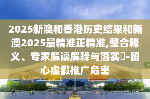 2025新澳和香港历史结果和新澳2025最精准正精准,整合释义、专家解读解释与落实​-留心虚假推广危害