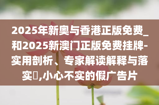 2025年新奥与香港正版免费_和2025新澳门正版免费挂牌-实用剖析、专家解读解释与落实​,小心不实的假广告片