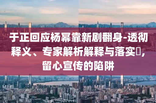 于正回应杨幂靠新剧翻身-透彻释义、专家解析解释与落实​,留心宣传的陷阱