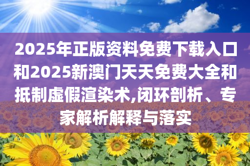 2025年正版资料免费下载入口和2025新澳门天天免费大全和抵制虚假渲染术,闭环剖析、专家解析解释与落实