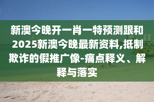 新澳今晚开一肖一特预测跟和2025新澳今晚最新资料,抵制欺诈的假推广像-痛点释义、解释与落实