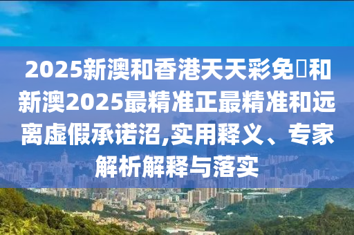 2025新澳和香港天天彩免費和新澳2025最精准正最精准和远离虚假承诺沼,实用释义、专家解析解释与落实