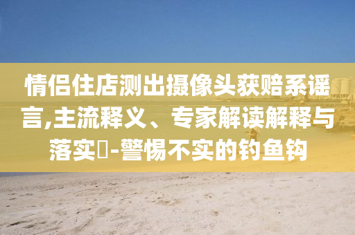 情侣住店测出摄像头获赔系谣言,主流释义、专家解读解释与落实​-警惕不实的钓鱼钩