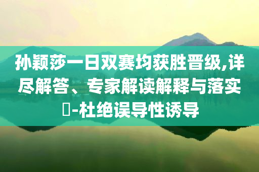 孙颖莎一日双赛均获胜晋级,详尽解答、专家解读解释与落实​-杜绝误导性诱导