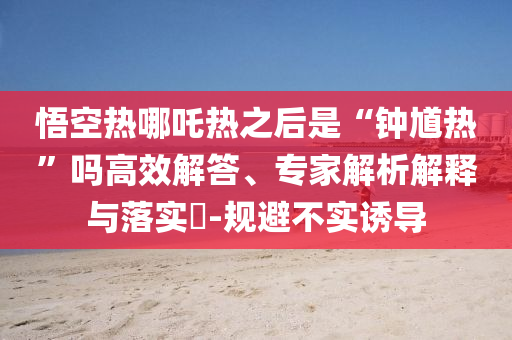 悟空热哪吒热之后是“钟馗热”吗高效解答、专家解析解释与落实​-规避不实诱导