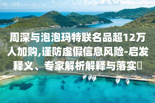 周深与泡泡玛特联名品超12万人加购,谨防虚假信息风险-启发释义、专家解析解释与落实​