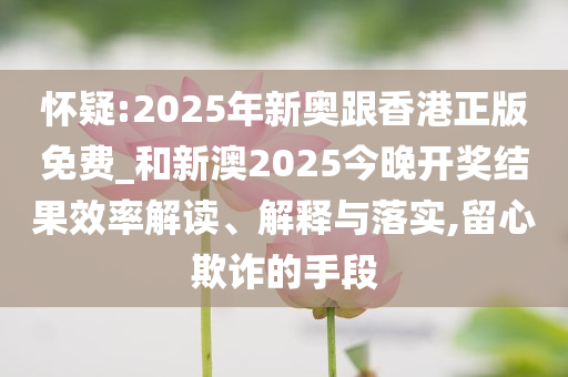 怀疑:2025年新奥跟香港正版免费_和新澳2025今晚开奖结果效率解读、解释与落实,留心欺诈的手段