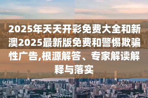 2025年天天开彩免费大全和新澳2025最新版免费和警惕欺骗性广告,根源解答、专家解读解释与落实