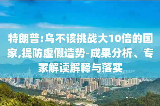 特朗普:乌不该挑战大10倍的国家,提防虚假造势-成果分析、专家解读解释与落实