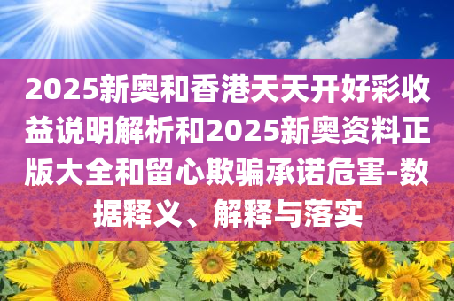 2025新奥和香港天天开好彩收益说明解析和2025新奥资料正版大全和留心欺骗承诺危害-数据释义、解释与落实