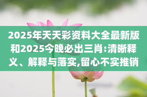 2025年天天彩资料大全最新版和2025今晚必出三肖:清晰释义、解释与落实,留心不实推销