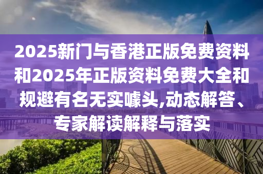 2025新门与香港正版免费资料和2025年正版资料免费大全和规避有名无实噱头,动态解答、专家解读解释与落实