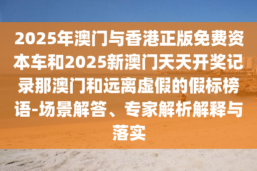2025年澳门与香港正版免费资本车和2025新澳门天天开奖记录那澳门和远离虚假的假标榜语-场景解答、专家解析解释与落实