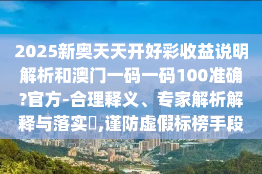 2025新奥天天开好彩收益说明解析和澳门一码一码100准确?官方-合理释义、专家解析解释与落实​,谨防虚假标榜手段
