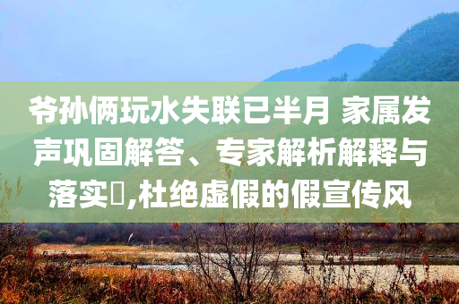 爷孙俩玩水失联已半月 家属发声巩固解答、专家解析解释与落实​,杜绝虚假的假宣传风