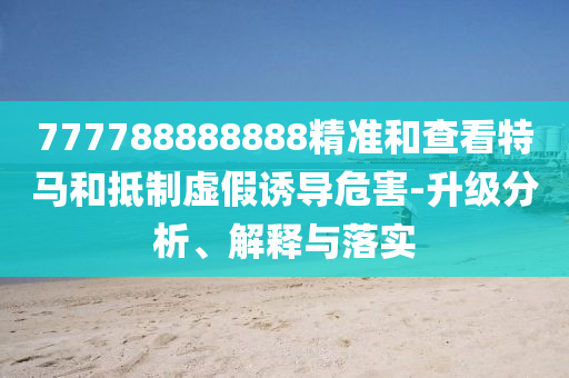 777788888888精准和查看特马和抵制虚假诱导危害-升级分析、解释与落实